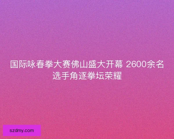 国际咏春拳大赛佛山盛大开幕 2600余名选手角逐拳坛荣耀