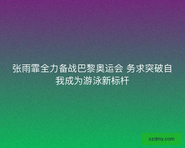 张雨霏全力备战巴黎奥运会 务求突破自我成为游泳新标杆