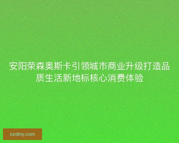 安阳荣森奥斯卡引领城市商业升级打造品质生活新地标核心消费体验