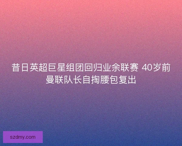 昔日英超巨星组团回归业余联赛 40岁前曼联队长自掏腰包复出