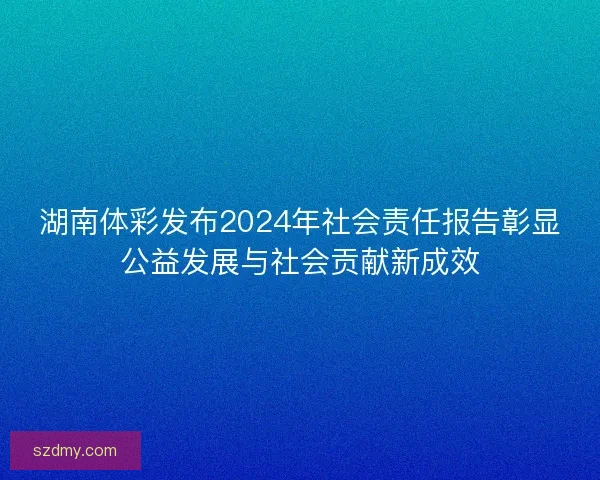 湖南体彩发布2024年社会责任报告彰显公益发展与社会贡献新成效