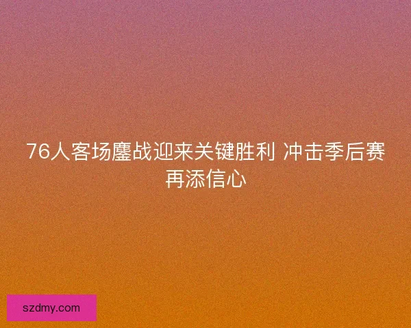 76人客场鏖战迎来关键胜利 冲击季后赛再添信心