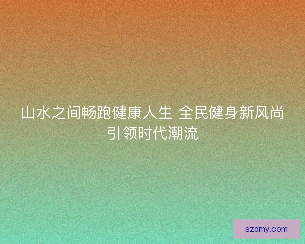 山水之间畅跑健康人生 全民健身新风尚引领时代潮流